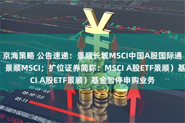 京海策略 公告速递：景顺长城MSCI中国A股国际通ETF（场内简称：景顺MSCI；扩位证券简称：MSCI A股ETF景顺）基金暂停申购业务