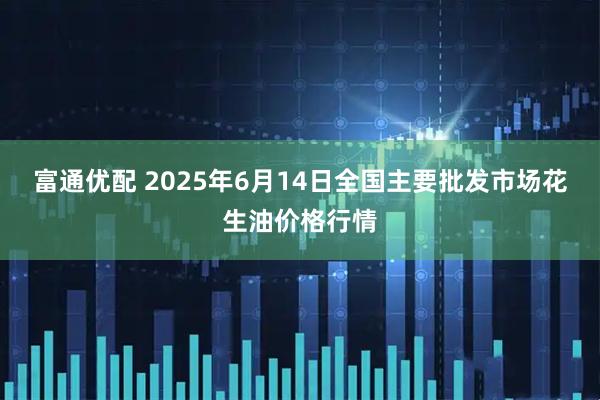富通优配 2025年6月14日全国主要批发市场花生油价格行情