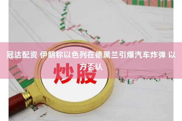 冠达配资 伊朗称以色列在德黑兰引爆汽车炸弹 以方否认