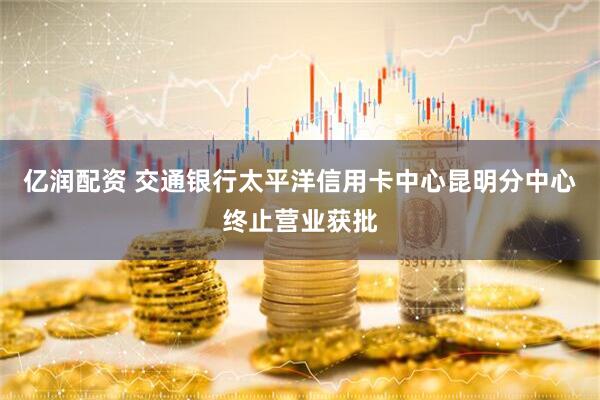 亿润配资 交通银行太平洋信用卡中心昆明分中心终止营业获批