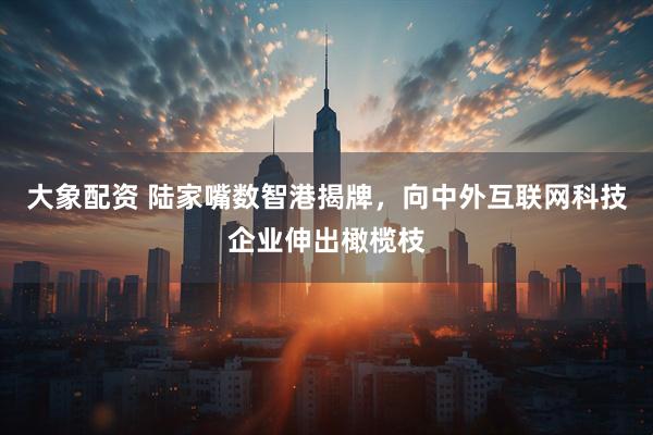 大象配资 陆家嘴数智港揭牌，向中外互联网科技企业伸出橄榄枝