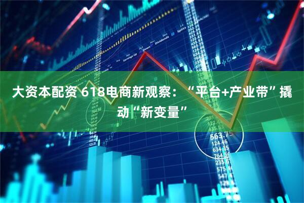 大资本配资 618电商新观察：“平台+产业带”撬动“新变量”