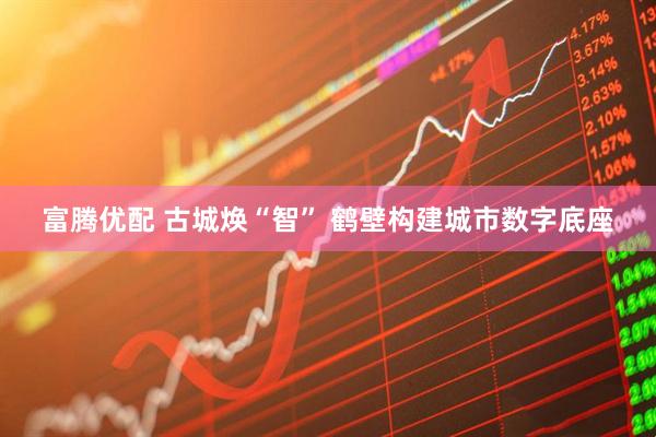 富腾优配 古城焕“智” 鹤壁构建城市数字底座