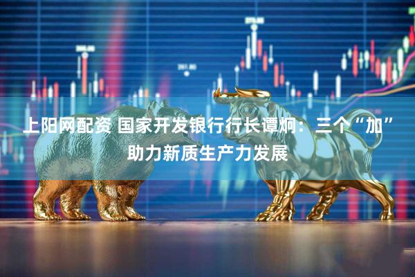 上阳网配资 国家开发银行行长谭炯：三个“加”助力新质生产力发展