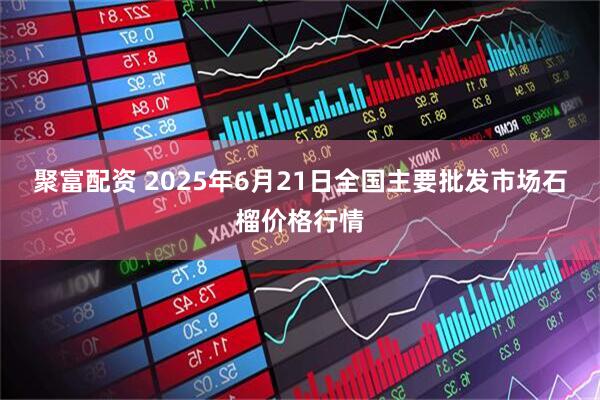 聚富配资 2025年6月21日全国主要批发市场石榴价格行情