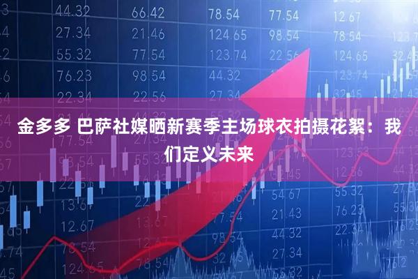 金多多 巴萨社媒晒新赛季主场球衣拍摄花絮：我们定义未来