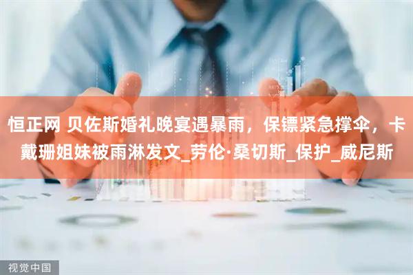 恒正网 贝佐斯婚礼晚宴遇暴雨，保镖紧急撑伞，卡戴珊姐妹被雨淋发文_劳伦·桑切斯_保护_威尼斯