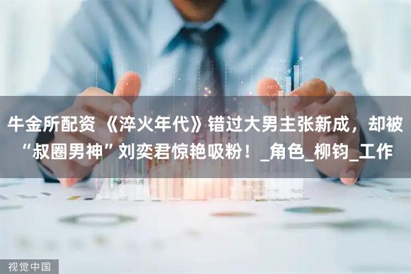 牛金所配资 《淬火年代》错过大男主张新成，却被“叔圈男神”刘奕君惊艳吸粉！_角色_柳钧_工作