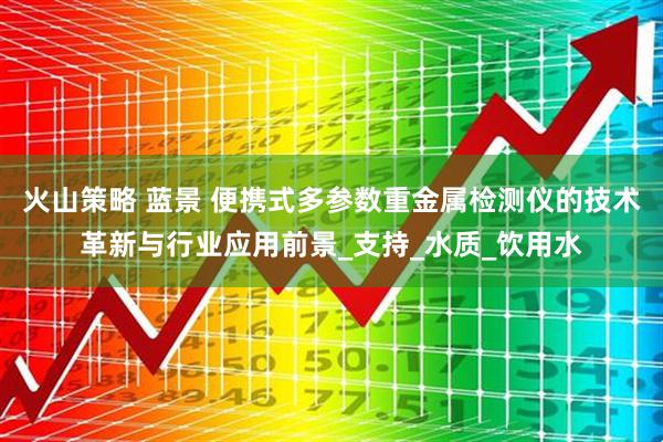 火山策略 蓝景 便携式多参数重金属检测仪的技术革新与行业应用前景_支持_水质_饮用水