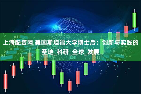 上海配资网 美国斯坦福大学博士后：创新与实践的圣地_科研_全球_发展