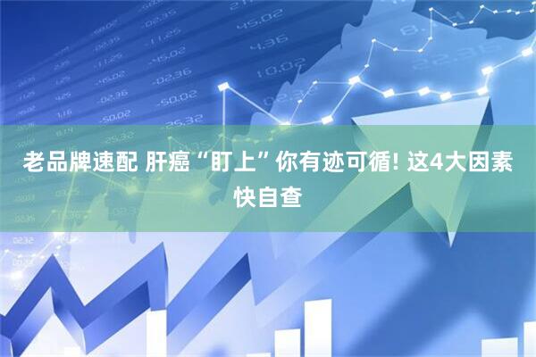 老品牌速配 肝癌“盯上”你有迹可循! 这4大因素快自查