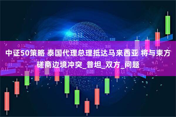 中证50策略 泰国代理总理抵达马来西亚 将与柬方磋商边境冲突_普坦_双方_问题
