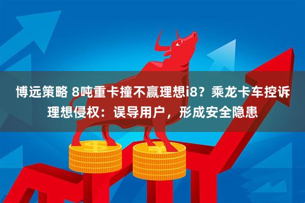 博远策略 8吨重卡撞不赢理想i8？乘龙卡车控诉理想侵权：误导用户，形成安全隐患