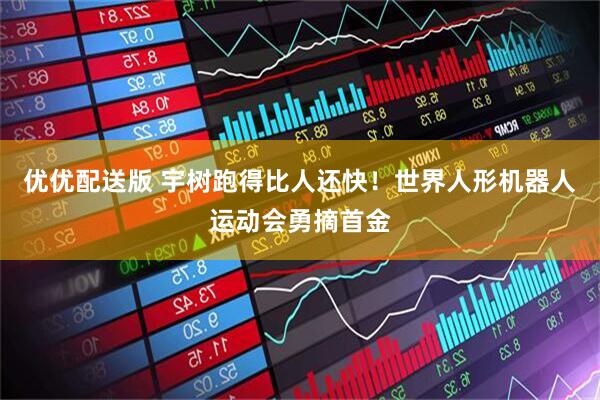 优优配送版 宇树跑得比人还快！世界人形机器人运动会勇摘首金