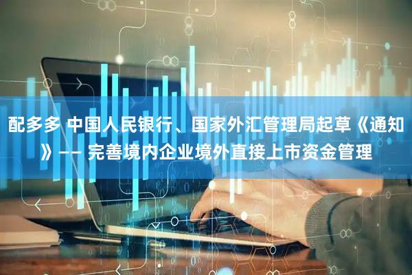 配多多 中国人民银行、国家外汇管理局起草《通知》—— 完善境内企业境外直接上市资金管理