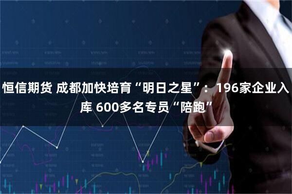 恒信期货 成都加快培育“明日之星”:196家企业入库 600多名专员“陪跑”