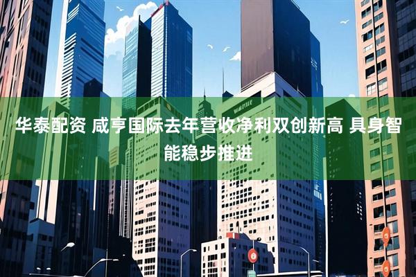 华泰配资 咸亨国际去年营收净利双创新高 具身智能稳步推进