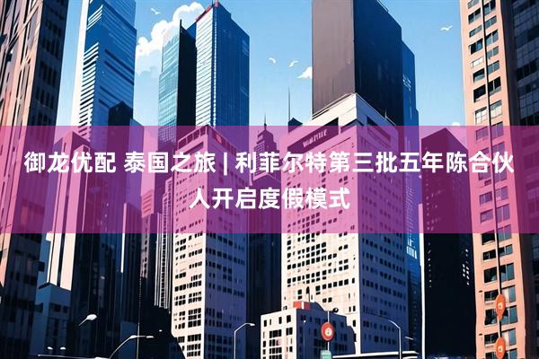 御龙优配 泰国之旅 | 利菲尔特第三批五年陈合伙人开启度假模式